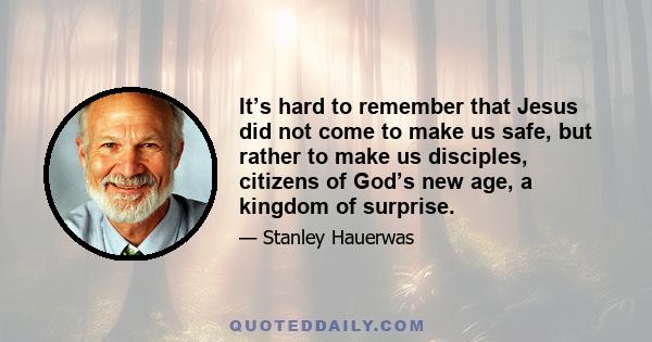 It’s hard to remember that Jesus did not come to make us safe, but rather to make us disciples, citizens of God’s new age, a kingdom of surprise.