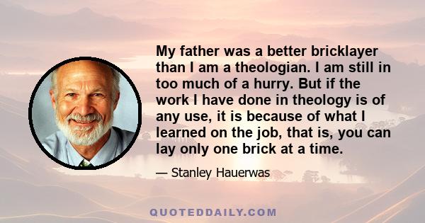 My father was a better bricklayer than I am a theologian. I am still in too much of a hurry. But if the work I have done in theology is of any use, it is because of what I learned on the job, that is, you can lay only