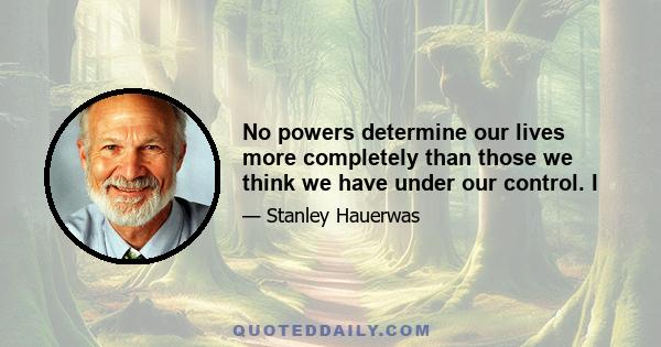 No powers determine our lives more completely than those we think we have under our control. I