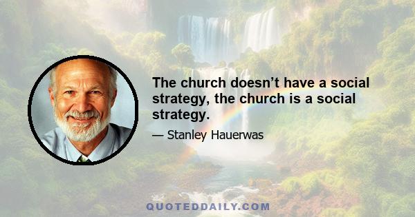 The church doesn’t have a social strategy, the church is a social strategy.