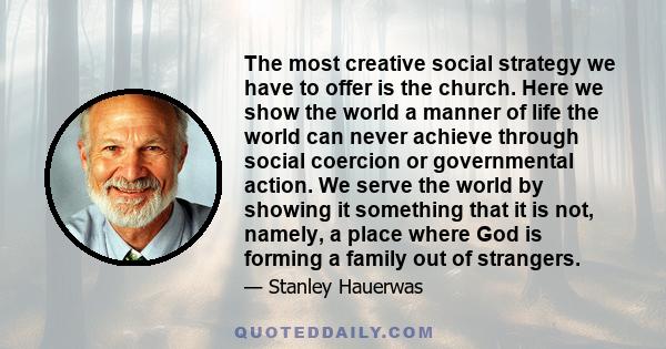 The most creative social strategy we have to offer is the church. Here we show the world a manner of life the world can never achieve through social coercion or governmental action. We serve the world by showing it