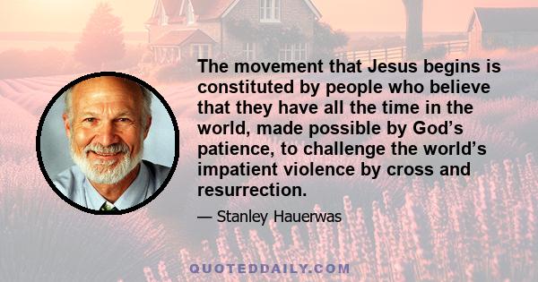 The movement that Jesus begins is constituted by people who believe that they have all the time in the world, made possible by God’s patience, to challenge the world’s impatient violence by cross and resurrection.