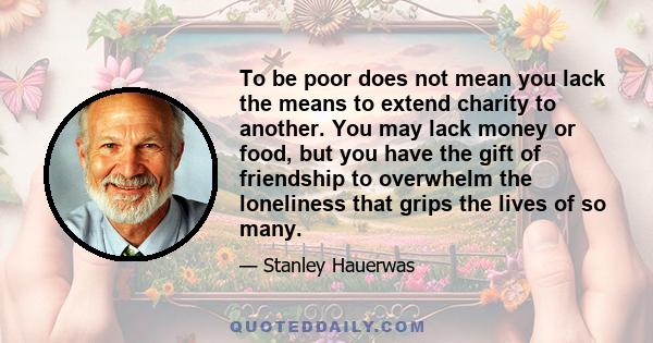 To be poor does not mean you lack the means to extend charity to another. You may lack money or food, but you have the gift of friendship to overwhelm the loneliness that grips the lives of so many.