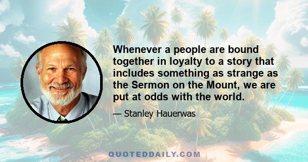 Whenever a people are bound together in loyalty to a story that includes something as strange as the Sermon on the Mount, we are put at odds with the world.