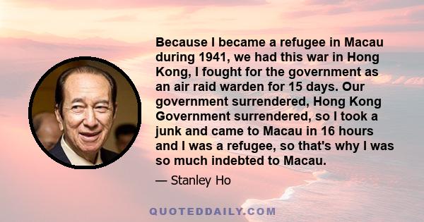 Because I became a refugee in Macau during 1941, we had this war in Hong Kong, I fought for the government as an air raid warden for 15 days. Our government surrendered, Hong Kong Government surrendered, so I took a