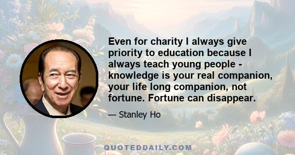 Even for charity I always give priority to education because I always teach young people - knowledge is your real companion, your life long companion, not fortune. Fortune can disappear.