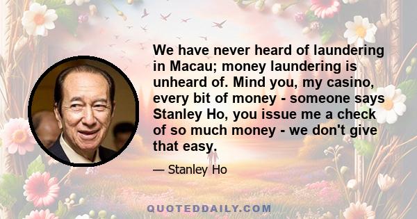 We have never heard of laundering in Macau; money laundering is unheard of. Mind you, my casino, every bit of money - someone says Stanley Ho, you issue me a check of so much money - we don't give that easy.