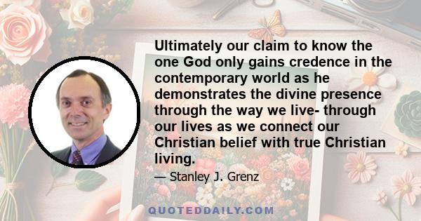 Ultimately our claim to know the one God only gains credence in the contemporary world as he demonstrates the divine presence through the way we live- through our lives as we connect our Christian belief with true