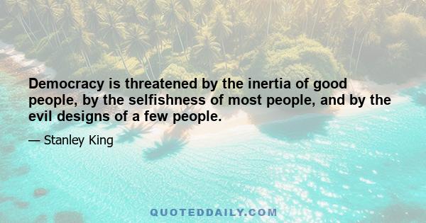 Democracy is threatened by the inertia of good people, by the selfishness of most people, and by the evil designs of a few people.