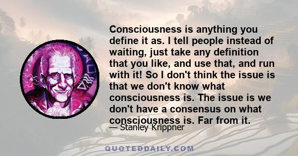 Consciousness is anything you define it as. I tell people instead of waiting, just take any definition that you like, and use that, and run with it! So I don't think the issue is that we don't know what consciousness