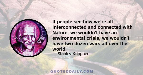 If people see how we're all interconnected and connected with Nature, we wouldn't have an environmental crisis, we wouldn't have two dozen wars all over the world.