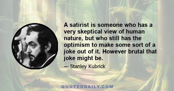 A satirist is someone who has a very skeptical view of human nature, but who still has the optimism to make some sort of a joke out of it. However brutal that joke might be.