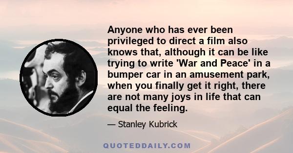 Anyone who has ever been privileged to direct a film also knows that, although it can be like trying to write 'War and Peace' in a bumper car in an amusement park, when you finally get it right, there are not many joys