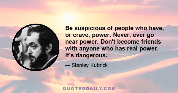 Be suspicious of people who have, or crave, power. Never, ever go near power. Don't become friends with anyone who has real power. It's dangerous.