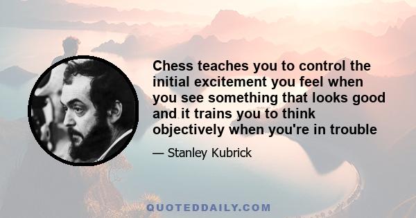 Chess teaches you to control the initial excitement you feel when you see something that looks good and it trains you to think objectively when you're in trouble