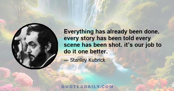 Everything has already been done. every story has been told every scene has been shot. it’s our job to do it one better.