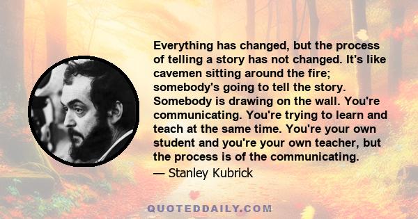 Everything has changed, but the process of telling a story has not changed. It's like cavemen sitting around the fire; somebody's going to tell the story. Somebody is drawing on the wall. You're communicating. You're