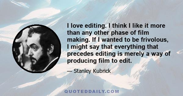 I love editing. I think I like it more than any other phase of film making. If I wanted to be frivolous, I might say that everything that precedes editing is merely a way of producing film to edit.