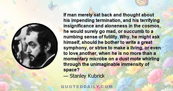 If man merely sat back and thought about his impending termination, and his terrifying insignificance and aloneness in the cosmos, he would surely go mad, or succumb to a numbing sense of futility. Why, he might ask