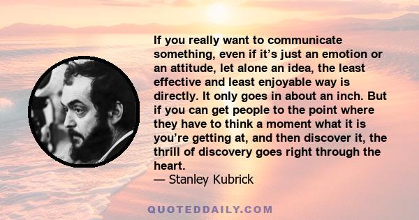 If you really want to communicate something, even if it’s just an emotion or an attitude, let alone an idea, the least effective and least enjoyable way is directly. It only goes in about an inch. But if you can get