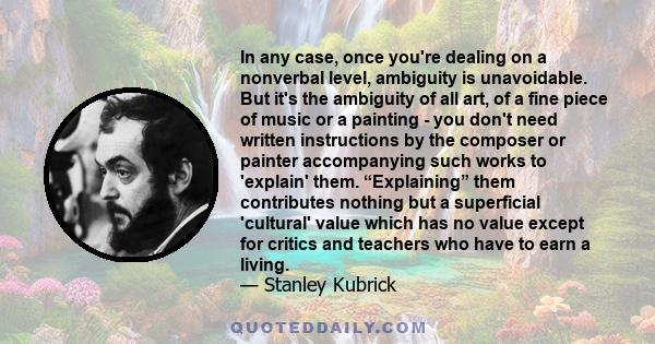 In any case, once you're dealing on a nonverbal level, ambiguity is unavoidable. But it's the ambiguity of all art, of a fine piece of music or a painting - you don't need written instructions by the composer or painter 