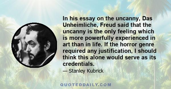 In his essay on the uncanny, Das Unheimliche, Freud said that the uncanny is the only feeling which is more powerfully experienced in art than in life. If the horror genre required any justification, I should think this 