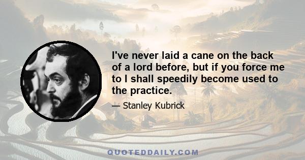 I've never laid a cane on the back of a lord before, but if you force me to I shall speedily become used to the practice.