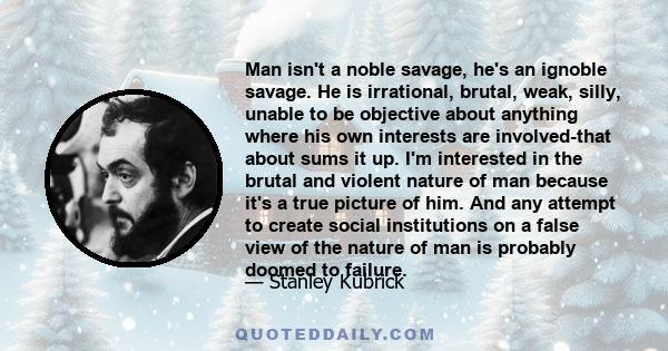 Man isn't a noble savage, he's an ignoble savage. He is irrational, brutal, weak, silly, unable to be objective about anything where his own interests are involved-that about sums it up. I'm interested in the brutal and 