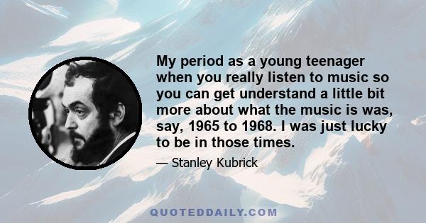 My period as a young teenager when you really listen to music so you can get understand a little bit more about what the music is was, say, 1965 to 1968. I was just lucky to be in those times.