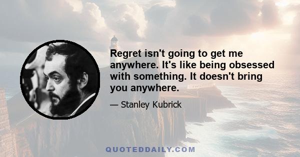 Regret isn't going to get me anywhere. It's like being obsessed with something. It doesn't bring you anywhere.