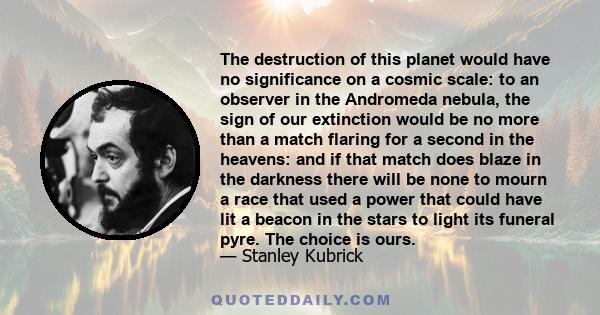 The destruction of this planet would have no significance on a cosmic scale: to an observer in the Andromeda nebula, the sign of our extinction would be no more than a match flaring for a second in the heavens: and if