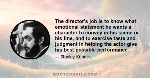 The director's job is to know what emotional statement he wants a character to convey in his scene or his line, and to exercise taste and judgment in helping the actor give his best possible performance.