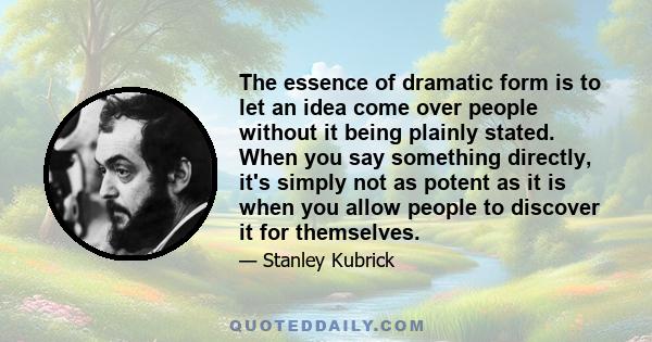 The essence of dramatic form is to let an idea come over people without it being plainly stated. When you say something directly, it's simply not as potent as it is when you allow people to discover it for themselves.