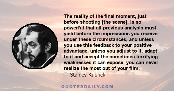 The reality of the final moment, just before shooting [the scene], is so powerful that all previous analysis must yield before the impressions you receive under these circumstances, and unless you use this feedback to