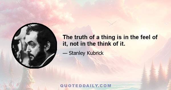 The truth of a thing is in the feel of it, not in the think of it.