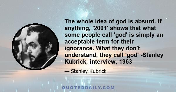 The whole idea of god is absurd. If anything, '2001' shows that what some people call 'god' is simply an acceptable term for their ignorance. What they don't understand, they call 'god' -Stanley Kubrick, interview, 1963