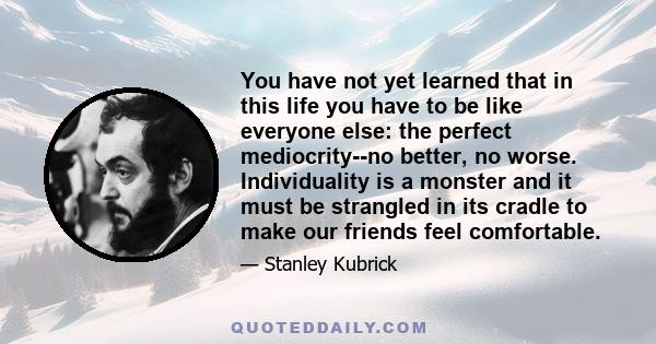 You have not yet learned that in this life you have to be like everyone else: the perfect mediocrity--no better, no worse. Individuality is a monster and it must be strangled in its cradle to make our friends feel