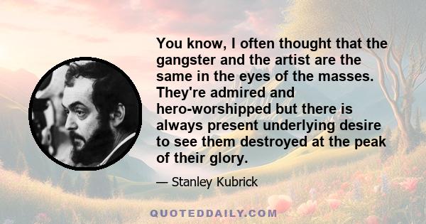 You know, I often thought that the gangster and the artist are the same in the eyes of the masses. They're admired and hero-worshipped but there is always present underlying desire to see them destroyed at the peak of