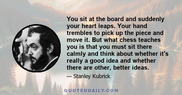 You sit at the board and suddenly your heart leaps. Your hand trembles to pick up the piece and move it. But what chess teaches you is that you must sit there calmly and think about whether it's really a good idea and