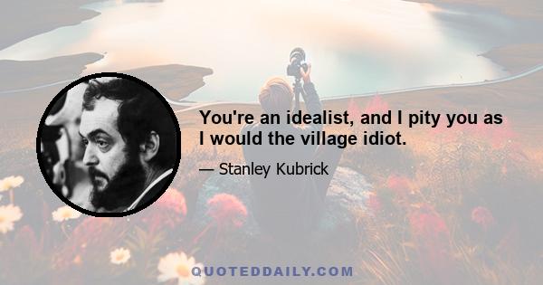 You're an idealist, and I pity you as I would the village idiot.