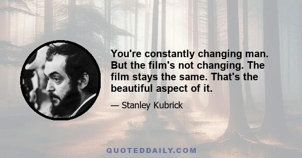 You're constantly changing man. But the film's not changing. The film stays the same. That's the beautiful aspect of it.