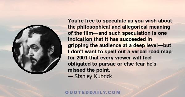 You're free to speculate as you wish about the philosophical and allegorical meaning of the film—and such speculation is one indication that it has succeeded in gripping the audience at a deep level—but I don't want to