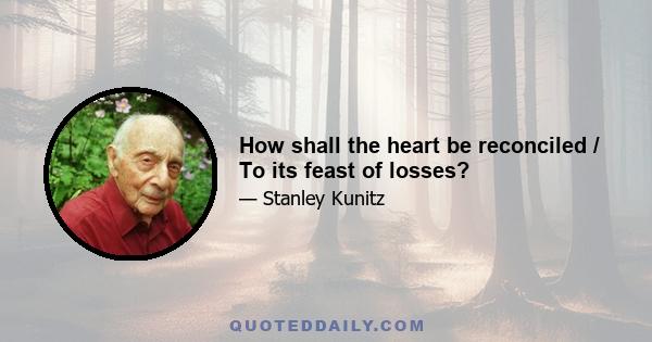 How shall the heart be reconciled / To its feast of losses?