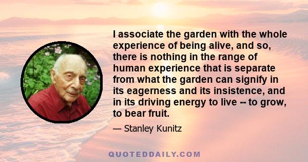 I associate the garden with the whole experience of being alive, and so, there is nothing in the range of human experience that is separate from what the garden can signify in its eagerness and its insistence, and in