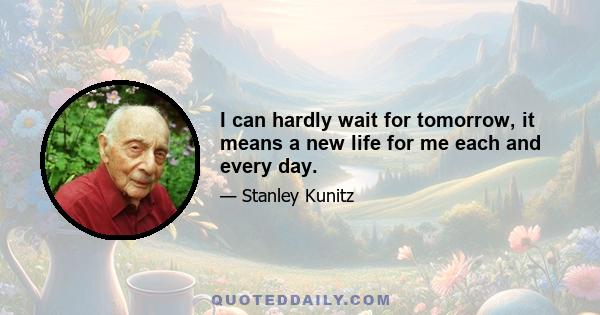 I can hardly wait for tomorrow, it means a new life for me each and every day.