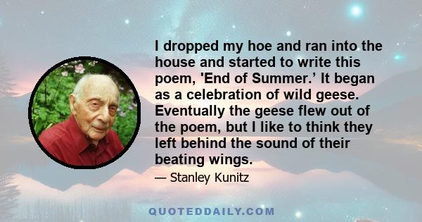 I dropped my hoe and ran into the house and started to write this poem, 'End of Summer.’ It began as a celebration of wild geese. Eventually the geese flew out of the poem, but I like to think they left behind the sound 