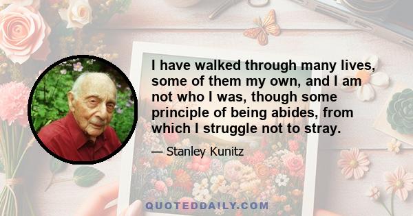 I have walked through many lives, some of them my own, and I am not who I was, though some principle of being abides, from which I struggle not to stray.