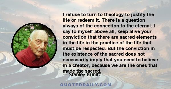 I refuse to turn to theology to justify the life or redeem it. There is a question always of the connection to the eternal. I say to myself above all, keep alive your conviction that there are sacred elements in the