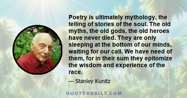 Poetry is ultimately mythology, the telling of stories of the soul. The old myths, the old gods, the old heroes have never died. They are only sleeping at the bottom of our minds, waiting for our call. We have need of