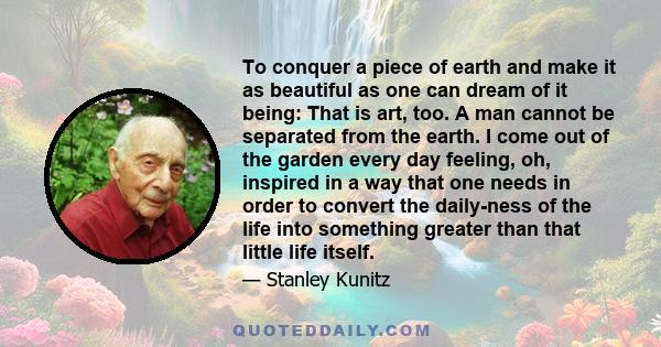 To conquer a piece of earth and make it as beautiful as one can dream of it being: That is art, too. A man cannot be separated from the earth. I come out of the garden every day feeling, oh, inspired in a way that one